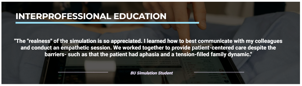 Interprofessional education "The "realness" of the simulation is so appreciated. I learned how to best communicate with my colleagues and conduct an empathetic session. We worked together to provide patient-centered care despite the barriers such as that the patient had aphasia and a tension-filled family dynamic." - Quote from BU Simulation Student