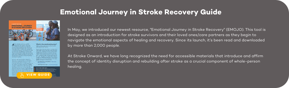 In May, we introduced our newest resource, "Emotional Journey in Stroke Recovery" (EMOJO). This tool is designed as an introduction for stroke survivors and their loved ones/care partners as they begin to navigate the emotional aspects of healing and recovery. Since its launch, it’s been read and downloaded by more than 2,000 people. At Stroke Onward, we have long recognized the need for accessible materials that introduce and affirm the concept of identity disruption and rebuilding after stroke as a crucial component of whole-person healing.
