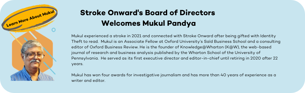 Mukul experienced a stroke in 2021 and connected with Stroke Onward after being gifted with Identity Theft to read.  Mukul is an Associate Fellow at Oxford University’s Saïd Business School and a consulting editor of Oxford Business Review. He is the founder of Knowledge@Wharton (K@W), the web-based journal of research and business analysis published by the Wharton School of the University of Pennsylvania.  He served as its first executive director and editor-in-chief until retiring in 2020 after 22 years. Mukul has won four awards for investigative journalism and has more than 40 years of experience as a writer and editor.