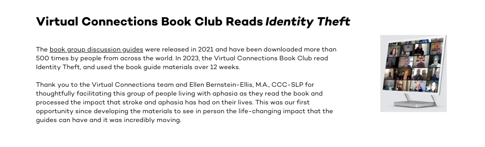 The book group discussion guides were released in 2021 and have been downloaded more than 500 times by people from across the world. In 2023, the Virtual Connections Book Club read Identity Theft, and used the book guide materials over 12 weeks. Thank you to the Virtual Connections team and Ellen Bernstein-Ellis, M.A., CCC-SLP for thoughtfully facilitating this group of people living with aphasia as they read the book and processed the impact that stroke and aphasia has had on their lives. This was our first opportunity since developing the materials to see in person the life-changing impact that the guides can have and it was incredibly moving.